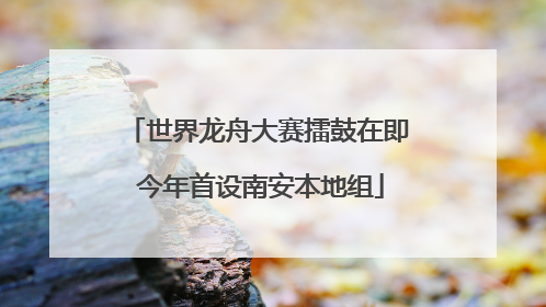 世界龙舟大赛擂鼓在即 今年首设南安本地组