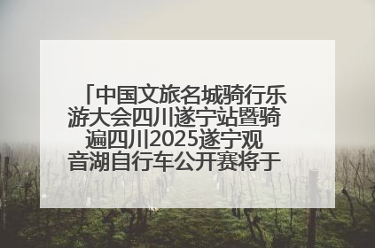 中国文旅名城骑行乐游大会四川遂宁站暨骑遍四川2025遂宁观音湖自行车公开赛将于6月22日开赛