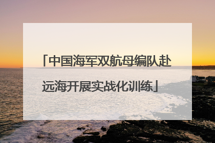 中国海军双航母编队赴远海开展实战化训练