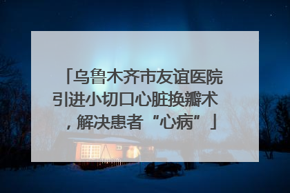 乌鲁木齐市友谊医院引进小切口心脏换瓣术，解决患者“心病”