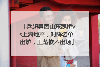 乒超男团山东魏桥vs上海地产，对阵名单出炉，王楚钦不出场