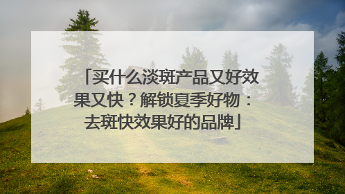 买什么淡斑产品又好效果又快？解锁夏季好物：去斑快效果好的品牌
