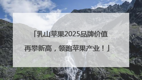 乳山苹果2025品牌价值再攀新高，领跑苹果产业！