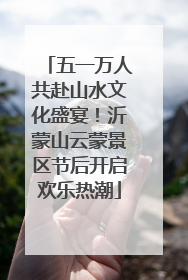 五一万人共赴山水文化盛宴！沂蒙山云蒙景区节后开启欢乐热潮