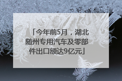 今年前5月，湖北随州专用汽车及零部件出口额达9亿元
