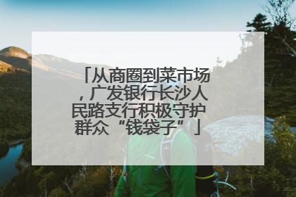 从商圈到菜市场，广发银行长沙人民路支行积极守护群众“钱袋子”