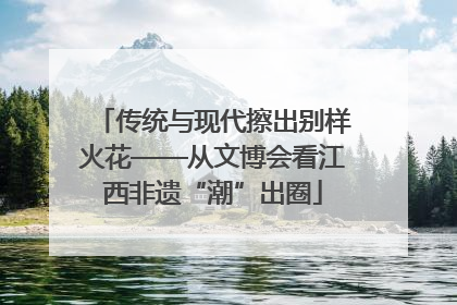 传统与现代擦出别样火花——从文博会看江西非遗“潮”出圈
