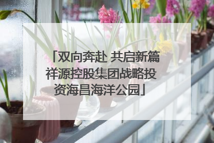 双向奔赴 共启新篇 祥源控股集团战略投资海昌海洋公园