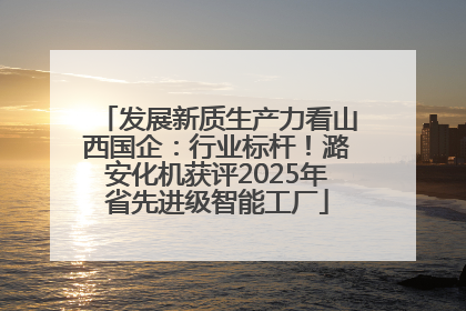 发展新质生产力看山西国企：行业标杆！潞安化机获评2025年省先进级智能工厂