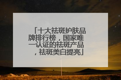 十大祛斑护肤品牌排行榜，国家唯一认证的祛斑产品，祛斑美白提亮