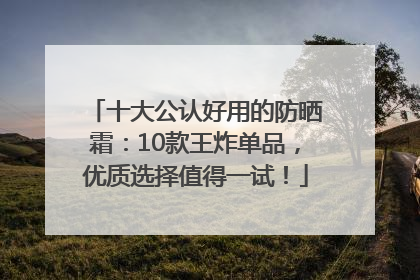 十大公认好用的防晒霜：10款王炸单品，优质选择值得一试！