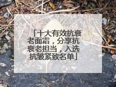 十大有效抗衰老面霜，分享抗衰老担当，入选抗皱紧致名单