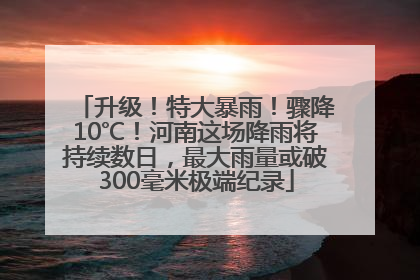 升级！特大暴雨！骤降10℃！河南这场降雨将持续数日，最大雨量或破300毫米极端纪录