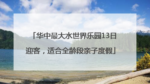 华中最大水世界乐园13日迎客，适合全龄段亲子度假