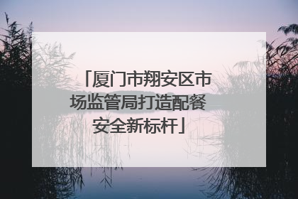 厦门市翔安区市场监管局打造配餐安全新标杆