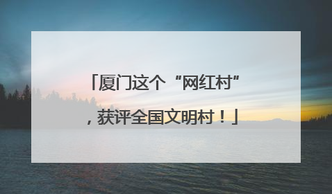厦门这个“网红村”，获评全国文明村！