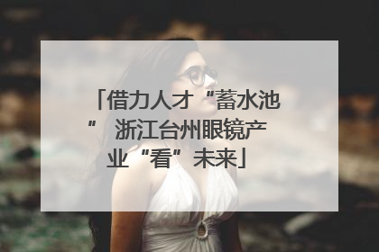 借力人才“蓄水池” 浙江台州眼镜产业“看”未来