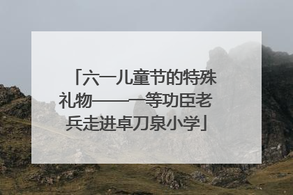 六一儿童节的特殊礼物——一等功臣老兵走进卓刀泉小学