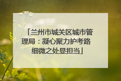 兰州市城关区城市管理局：凝心聚力护考路 细微之处显担当