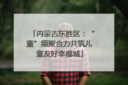 内蒙古东胜区：“童”频聚合力共筑儿童友好幸福城