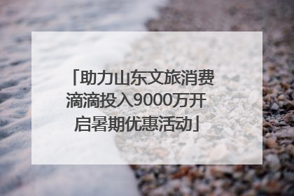 助力山东文旅消费 滴滴投入9000万开启暑期优惠活动