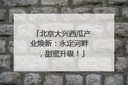 北京大兴西瓜产业焕新：永定河畔，甜蜜升级！