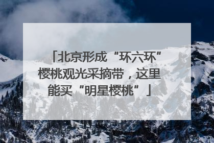 北京形成“环六环”樱桃观光采摘带，这里能买“明星樱桃”