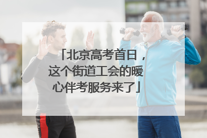 北京高考首日，这个街道工会的暖心伴考服务来了