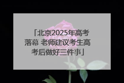 北京2025年高考落幕 老师建议考生高考后做好三件事