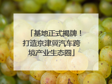 基地正式揭牌！打造京津冀汽车跨境产业生态圈
