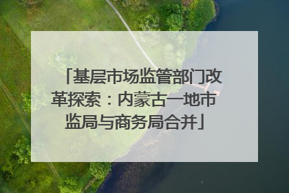 基层市场监管部门改革探索：内蒙古一地市监局与商务局合并