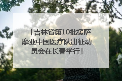 吉林省第10批援萨摩亚中国医疗队出征动员会在长春举行