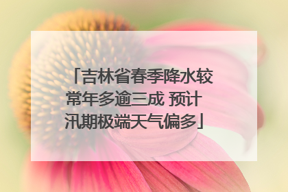 吉林省春季降水较常年多逾三成 预计汛期极端天气偏多