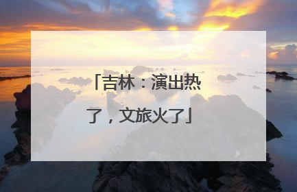 吉林：演出热了，文旅火了