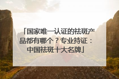 国家唯一认证的祛斑产品都有哪个？专业持证：中国祛斑十大名牌