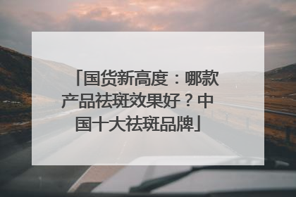 国货新高度：哪款产品祛斑效果好？中国十大祛斑品牌