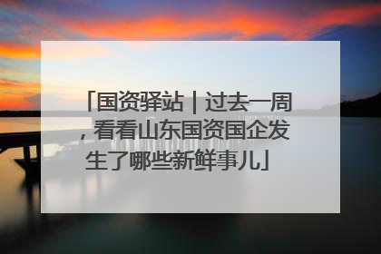 国资驿站｜过去一周，看看山东国资国企发生了哪些新鲜事儿