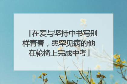 在爱与坚持中书写别样青春，患罕见病的他在轮椅上完成中考