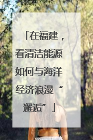在福建，看清洁能源如何与海洋经济浪漫“邂逅”