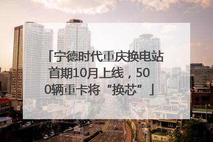 宁德时代重庆换电站首期10月上线，500辆重卡将“换芯”