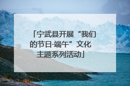 宁武县开展“我们的节日·端午”文化主题系列活动