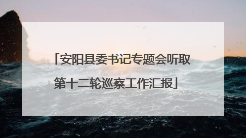 安阳县委书记专题会听取第十二轮巡察工作汇报