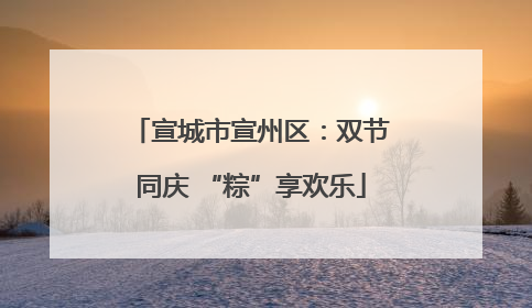 宣城市宣州区：双节同庆 “粽”享欢乐