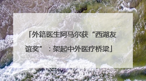 外籍医生阿马尔获“西湖友谊奖”：架起中外医疗桥梁