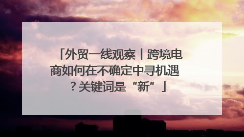 外贸一线观察丨跨境电商如何在不确定中寻机遇？关键词是“新”