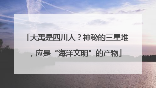 大禹是四川人？神秘的三星堆，应是“海洋文明”的产物