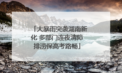大暴雨突袭湖南新化 多部门连夜清障排涝保高考路畅