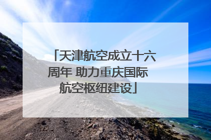 天津航空成立十六周年 助力重庆国际航空枢纽建设