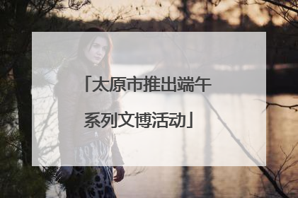 太原市推出端午系列文博活动