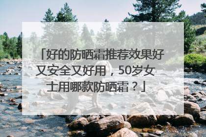 好的防晒霜推荐效果好又安全又好用，50岁女士用哪款防晒霜？
